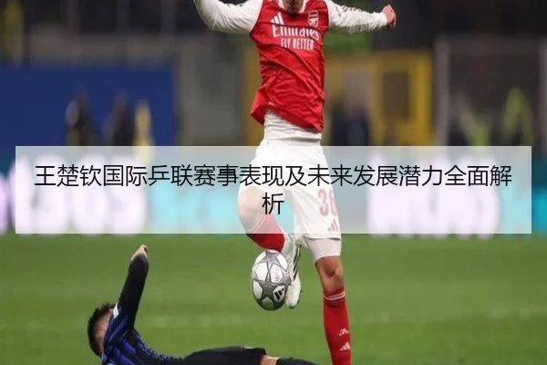 王楚钦国际乒联赛事表现及未来发展潜力全面解析
